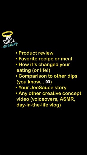 JeeSauce Giveaway - everyone wins! Three people will win big! 🚀 Win free sauce for a year! 🚀 We LOVE hearing from our JeeSauce fans! If you love JeeSauce and want to share, film a video: Product review Favorite recipe or meal How it’s changed your eating (or life!) Comparison to other dips (you know... 👀) Your JeeSauce story Any other creative concept video (voiceovers, ASMR, day-in-the-life vlog) Post the video and tag us in it and EVERYONE who does gets a FREE sauce on your next order. Just