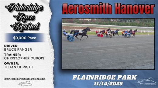 Back at Plainridge, Aerosmith Hanover (Bruce Ranger) Strikes a Winning Note Aerosmith Hanover (Bruce Ranger) returned to Plainridge after a couple of starts at the Meadowlands and went right back to the winner’s circle, cruising wire-to-wire as the favorite on Friday, November 14. It marked his third win of the season for trainer Christopher DuBois and owner Tegan Christie, stopping the clock in 1:55.1. $2.00 Exacta 4/5 $124.20 $1.00 Trifecta 4/5/1 $213.10 By 𝐆𝐥𝐞𝐧 𝐌𝐜𝐍𝐞𝐢𝐥 for the Harnes