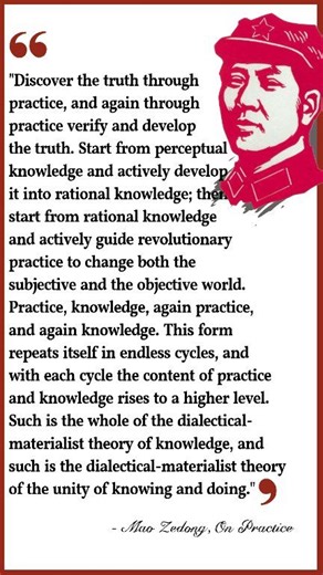 "Discover the truth through practice, and again through practice verify and develop the truth. Start from perceptual knowledge and actively develop it into rational knowledge; ther start from rational knowledge and actively guide revolutionary practice to change both the subjective and the objective world. Practice, knowledge, again practice, and again knowledge. This form repeats itself in endless cycles, and with each cycle the content of practice and knowledge rises to a higher level. Such is