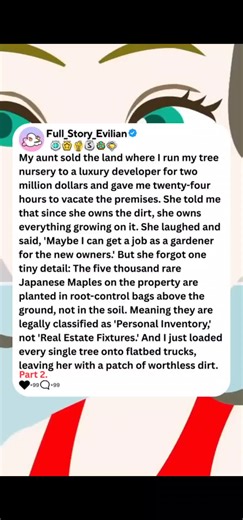 My aunt sold the land where I run my tree nursery to a luxury developer for two million dollars and gave me twenty-four hours to vacate the premises. She told me that since she owns the dirt, she owns everything growing on it. She laughed and said, 'Maybe I can get a job as a gardener for the new owners. But she forgot one tiny detail: The five thousand rare Japanese Maples on the property are planted in root-control bags above the ground, not in the soil. Meaning they are legally classified as 