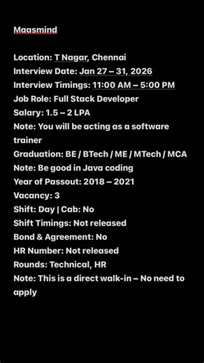 Learning Platform on Instagram: "Maasmind Location: T Nagar, Chennai Interview Date: Jan 27 – 31, 2026 Interview Timings: 11:00 AM – 5:00 PM Job Role: Full Stack Developer Salary: 1.5 – 2 LPA Note: You will be acting as a software trainer Graduation: BE / BTech / ME / MTech / MCA Note: Be good in Java coding Year of Passout: 2018 – 2021 Vacancy: 3 Shift: Day | Cab: No Shift Timings: Not released Bond & Agreement: No HR Number: Not released Rounds: Technical, HR Note: This is a direct walk-in – N