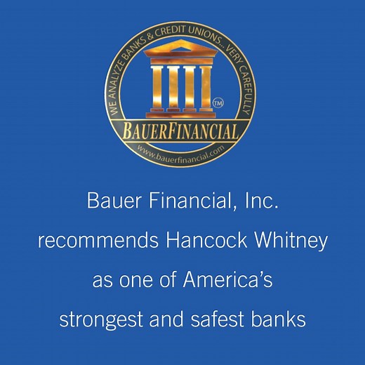 BauerFinancial, Inc., the nation’s leading bank rating firm, recommends Hancock Whitney as one of America’s strongest, safest banks for over 33 years. Strength and Stability, as a core value, defines how we do business. By maintaining strong capital and solid business practices we anchor the company's financial soundness and offer clients a safe harbor for their money. Hancock Whitney Bank, Member FDIC. | Hancock Whitney