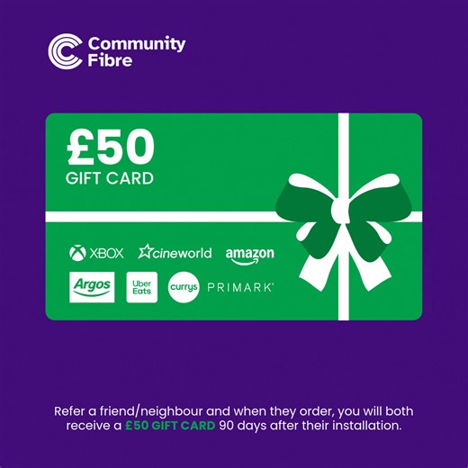 Spread some love (and smart savings) this February.​ As a Community Fibre customer, you can give your friends the gift of faster, more reliable broadband - and get rewarded too.​ Refer a friend/neighbour and when they order, you will both receive a £50 gift card 90 days after their installation. ​ Enjoy your gift card with a pick from 42 different retailers including Amazon, Nike, Uber Eats or choose a prepaid Mastercard to use in multiple places.​ Log into My Account at https://ow.ly/2Xto50Yc8S