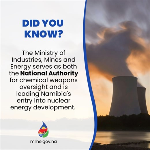 DID YOU KNOW? The Ministry of Industries, Mines and Energy (MIME) holds a unique, dual mandate vital for Namibia's security and future prosperity. MIME serves as the National Authority for the Chemical Weapons Convention (CWC) oversight, ensuring compliance and promoting global peace. Simultaneously, MIME is leading Namibia's strategic entry into Nuclear Energy Development, paving the way for sustainable power generation and leveraging our uranium resources. From non-proliferation to future powe