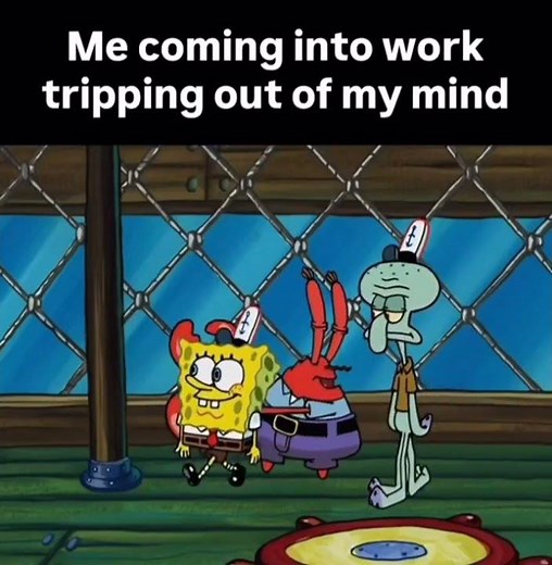 me coming into work tripping out of my mind