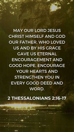 2 Thessalonians 2:16-17 — Encouraged and Strengthened by Grace "May our Lord Jesus Christ himself and God our Father, who loved us and by his grace gave us eternal encouragement and good hope, encourage your hearts and strengthen you in every good deed and word." — 2 Thessalonians 2:16-17 (NIV) In a world filled with anxiety, disappointment, and uncertainty, these verses offer a beautiful reminder: God Himself gives eternal encouragement and good hope. His grace is not just enough—it’s strengthe
