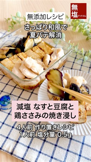 【減塩レシピ】旨味のなすと豆腐と鶏ささみの焼き浸し｜無添加 —————————— 焼いて香ばしく仕上げたなす、豆腐、鶏ささみを、特製たれにじゅわっと漬け込んだ、ヘルシーな焼き浸しレシピです。 家族みんなで楽しめます。 作り置きにもおすすめです。 ---レシピ--- [所要時間 30分] [材料 (4人前)] なす 2本 木綿豆腐 300g 鶏ささみ 4本 片栗粉 大さじ1 ごま油 大さじ1 水 50ml 塩ぬき屋 50%減塩 だしつゆ 大さじ1 40%減塩 塩ぬき屋 極ぽん酢 大さじ1 おろし生姜 小さじ1 [作り方] 1.なすは乱切りにし、水に5分ほどさらし、水気をしっかりふく 2.豆腐はキッチンペーパーで包んで10分ほど水切りし、食べやすい大きさに切る 3.鶏ささみは斜めそぎ切りにして片栗粉をまぶす 4.中火であたためたフライパンにごま油をひき、なすを入れ、全体に焼色がつくまで焼いたら取り出す（木綿豆腐も同様に焼いて取り出しておく） 5.同じフライパンに鶏ささみを並べ、両面を焼いて中まで火を通す（蓋をして蒸し焼きでもOK） 6.耐熱容器に水、塩ぬき屋 50%減塩 だしつゆ、40%減