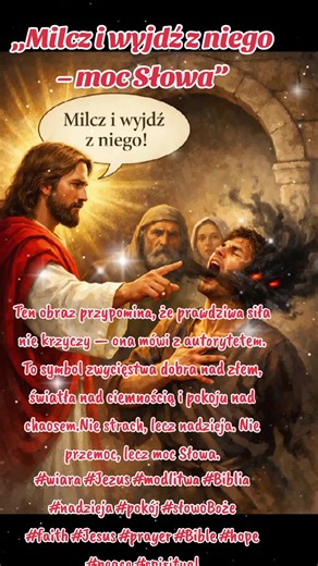 Panie Jezu Chryste, Ty jesteś światłem, które rozprasza każdą ciemność. Przychodzę do Ciebie z tym, co mnie zniewala, niepokoi i osłabia. Wypowiedz nade mną swoje Słowo — niech wszystko, co nie pochodzi od Ciebie, odejdzie. Napełnij mnie pokojem, wolnością i Twoją obecnością. Amen. „A Jezus rozkazał mu surowo: Milcz i wyjdź z niego!” (Ewangelia według św. Marka 1,25) Ten obraz przypomina, że prawdziwa siła nie krzyczy — ona mówi z autorytetem. To symbol zwycięstwa dobra nad złem, światła nad cie