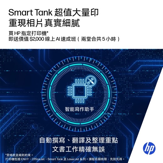 【Smart Tank 超值大量印 重現相片真實細膩】 印文件夠實惠，印照片夠高質，一機多用兼好用，先稱得上性價比之王！HP Smart Tank 全系列噴墨打印機 Fit 晒全家需要，無論返學定返工，都能夠完美支援打印及掃描任務。超大容量原廠油墨成本低至 $0.01，照片色彩媲美沖印店，專業打印隨手可得，生活高效又稱心。 🌟 超低打印成本 — 黑白每頁低至 $0.01，彩色僅 $0.04，印文件、家庭照及小朋友通告都唔使慳住印 🌟 高清打印色彩悅目 — 4800 × 1200 dpi 高清解像度，文字、圖案清晰細緻，色彩鮮明，工作形象更專業 🌟 乾淨企理易注墨 — 獨家 Spill Free 防漏樽口設計配透明墨水槽，補充快速簡單，桌面保持乾淨衛生 🌟 自動雙面打印➕前置進紙匣 — Smart Tank 670／750／790 支援雙面打印及前置進紙匣，批量打印更快更方便 由即日起至 10 月 31 日，入手 HP Smart Tank 、 ENVY、OfficeJet 及 LaserJet 家用打印機，即可免費換領價值 $2000「AI 速成班」，兩堂共 5 小時^線上課程