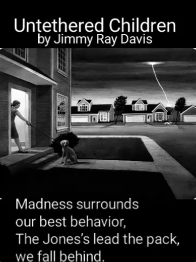 UNTETHERED CHILDREN Madness surrounds our best behavior, The Jones’s lead the pack, we fall behind. Looking down a gun barrel, to find a savior. The kids in the hall, have lost their minds. Earth mother impaled, and she is bleeding, as the Island child, commands the flies. A train running late, derailed in tunnels of hate, old soldiers of fate, erupt in cries. Untethered children. Mothers trapped, domestic blight. Untethered children. The wailing has filled the dead of night. War games in their 