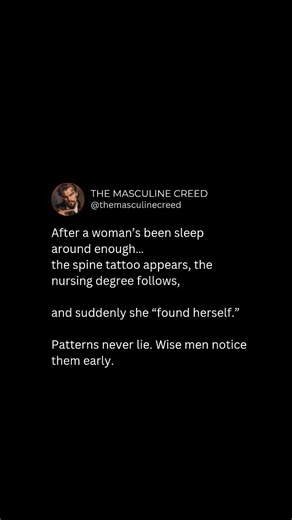 After a woman’s been around enough... the spine tattoo appears, the nursing degree follows, and suddenly she’s “found herself.” Patterns never lie. Wise men notice them early — and never confuse “self-discovery” with damage control. Follow for more dope content •Follow @themasculinecreed •Follow @themasculinecreed •Follow @themasculinecreed Keywords: female behavior, redpill wisdom, masculine mindset, dating psychology, modern women, alpha mentality, female patterns, masculine wisdom, high value