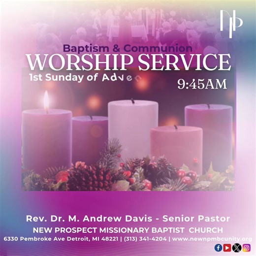 The 1st Sunday of Advent & the LAST Communion Sunday of the year! We invite you to join us for worship on this Baptism & Communion Sunday. This Sunday is also the First Sunday of Advent, a time of reflection, prayer, and anticipation where we prepare our hearts for the coming of our Lord. Come experience hope in a world in need of Light! All are welcome. Service begins at 9:45 AM Rev. Dr. M. Andrew Davis - Senior Pastor New Prospect Missionary Baptist Church 6330 Pembroke Ave, Detroit, MI 48221 