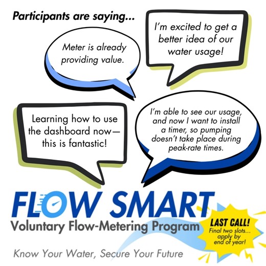 Get Insights into Your Water Use: Last Call for the Flow Smart Program Groundwater Sustainability Agencies (GSAs) launched the Flow Smart Program to deepen our understanding of groundwater use throughout the region. The program partners with volunteer well owners and installs professional-grade flow-metering devices, at no cost to participants (a $6,000 value), to track real-time groundwater pumping data. There are only two openings left for the Flow Smart program, and well owners must sign up b