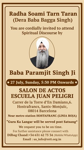 Spiritual Power Of Radha Soami on Instagram: "Radha Soami Tarn Taran (Dera Baba Bagga Singh) Baba Paramjit Singh Ji’s (Spain) Center Satsang Schedule :- 27 July, Sunday, Time - 5:30 PM Onwards • SALON DE ACTOS ESCUELA JUAN PELIGRI Carrer de la Torre d'En Damians,6. Hostrafrancs, Sants-Monjuic, 08014 Barcelona Near metro station HOSTAFRANC (LINIA ROJA) Contact Details : Dilbag Chand: +34 631 62 75 34 (Mobile/WhatsApp)"