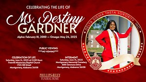 Gardner, Ms. Destiny, a resident of Montgomery, AL, departed this life on Saturday, May 24, 2025. Funeral services will be held on Saturday, June 14, 2025 at 12:00Noon from Freewill Missionary Baptist Church, Rev. Quentin Byrd, Pastor, and Rev. Edward Nettles, officiating with a burial following in Montgomery Memorial Cemetery. There will be NO PUBLIC VIEWING. Ms. Gardner Omega Omega rites will be rendered on Friday, June 13, 2025 by Delta Sigma Theta Sorority at 6:00PM We do not own the copyrig