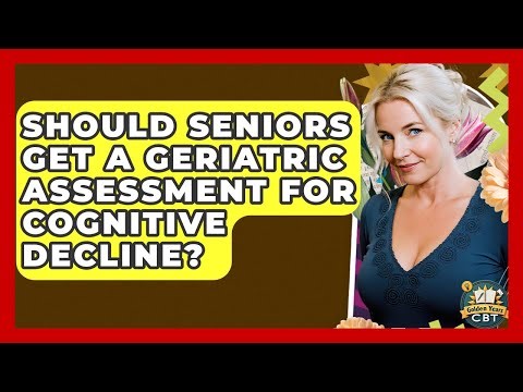 Should Seniors Get A Geriatric Assessment For Cognitive Decline? - Golden Years CBT