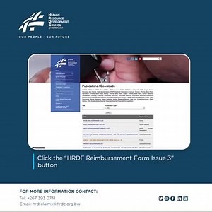 To submit a Human Resource Development Fund (HRDF) reimbursement claim, kindly follow the steps stipulated below: 1. Visit www.hrdc.org.bw 2. Go to Publications/Downloads 3. Download ‘HRDF Reimbursement Form Issue 3’ 4. Complete the Reimbursement Form 5. Attach all required documentation as per the checklist 6. Submit the form to HRDC for approval You will be updated on further details regarding your claim. For more and detailed information on the HRDF, kindly visit www.hrdc.org.bw or email hrdf