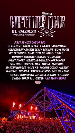 Lineup loading... 💥 These are the first 35 acts out of 350! Curious? Check out the first 10% of the full NATURE ONE 2024 lineup - this is just the beginning: A.D.H.S., Adam Beyer, Akaberlin Berlin, Alignment, Alle Farben, Amelie Lens, Bennett, Boysnoize, bulletproofhardcorefanpage, DJ Charlottedewittemusic, DJ DAG, Dominik Eulberg, ESKEI83, Format: B, Juliet Sikora, Klaudia Gawlas, djkorsakoff, LARI LUKE, Lilly Palmer, LOVRA, Dj Mad Dog, MARTEN HØRGER, Miss K8, Moonbootica, Neelix, N-Vitral, ON