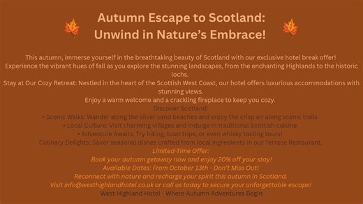 🍂 Autumn Escape to Scotland: Unwind in Nature’s Embrace! 🍂 Experience the vibrant hues of fall as you explore the stunning landscapes, from the enchanting Highlands to the historic lochs. Stay at Our Cozy Retreat: Nestled in the heart of the Scottish West Coast, our hotel offers luxurious accommodations with stunning views. Enjoy a warm welcome and a crackling fireplace to keep you cozy. Discover Scotland: 🌿Scenic Walks: Wander along the silver sand beaches and enjoy the crisp air along sceni