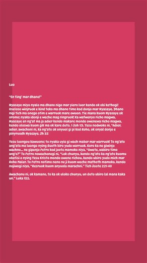 Luo En ting’ mar dhano!” 1/28/26 #luo #luodong #luobing #luobinghe #Nimar Nyasaye nohero piny ahinya, omiyo omiyo Wuode ma Jalno, mondo ng’ato ang’ata ma oyie kuome kik lal, to obed gi ngima mosiko. Johana 3:16. Wan duto ne onyuolwa e richo kendo dwarore ni walok chunywa ! Nimar ji duto osetimo richo kendo ok giyudo duong’ mar Nyasaye; Jo-Rumi 3:23. Omiyo, agoyo mos mondo uwinj dwol mar jaote: Eka Petro nowacho ni, ulokruok, kendo ng’ato ka ng’ato kuomu ubatisi e nying Yesu Kristo mondo ogolne r
