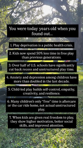 You were today years old when you found out… 1. Play deprivation is a public health crisis. 2. Kids now spend 50% less time in free play than previous generations. 3. Over half of U.S. schools have significantly cut back recess and unstructured play time. 4. Anxiety and depression among children have more than doubled in the last decade. 5. Child-led play builds self-control, empathy, creativity, and resilience. 6. Many children’s only “free” time is aftercare or the car ride home, not actual un