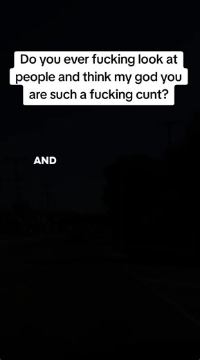 Do you ever look at people and think “my god you are such a cunt?”