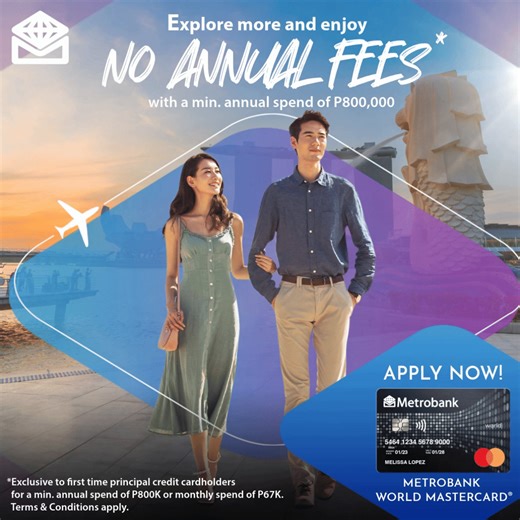 Wave goodbye to Annual Fees* with your new Metrobank World Mastercard. Travel to your favorite destinations and reach the min. annual valid spend of P800,000. That’s just around P67,000 monthly! *This is exclusive to first time Metrobank principal credit cardholders. T&Cs apply. Promo runs until March 31, 2025. Visit www.metrobank.com.ph/promos/metrobank-mastercard-no-annual-fees to learn more. Per DTI Fair Trade Permit No. FTEB-203853 Series of 2024. For inquiries, please call our Metrobank Con