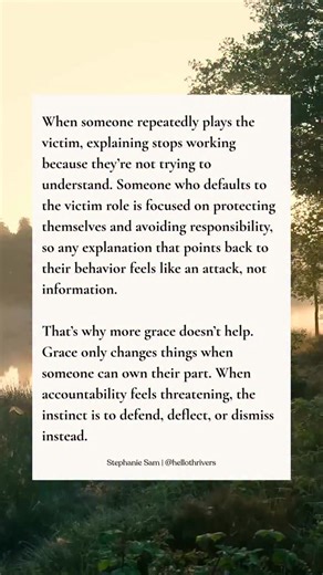 In certain dynamics, defaulting to the victim role is a way to avoid responsibility. When someone learns that presenting themselves as the wronged or misunderstood party keeps attention off their behavior, the pattern takes hold. Any pushback feels threatening. Conversations shift away from what actually happened to managing emotional fallout instead. The other person often ends up softening, backing down, or re-explaining just to keep things calm. Over time, the dynamic prioritizes emotional sa