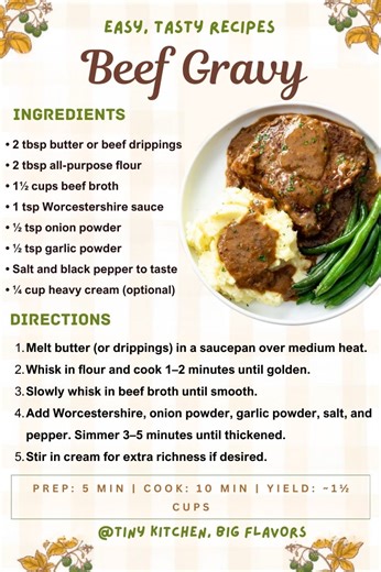 Beef Gravy Deep, savory, and rich—ideal for roast beef, mashed potatoes, or meatloaf. Prep: 5 min | Cook: 10 min | Yield: ~1½ cups Ingredients: • 2 tbsp butter or beef drippings • 2 tbsp all-purpose flour • 1½ cups beef broth • 1 tsp Worcestershire sauce • ½ tsp onion powder • ½ tsp garlic powder • Salt and black pepper to taste • ¼ cup heavy cream (optional) Instructions: Melt butter (or drippings) in a saucepan over medium heat. Whisk in flour and cook 1–2 minutes until golden. Slowly whisk in