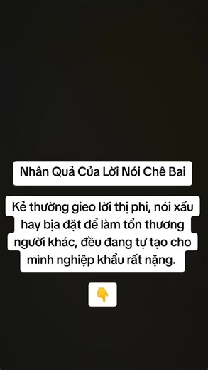 Nhân Quả Của Lời Nói Chê Bai Kẻ thường gieo lời thị phi, nói xấu hay bịa đặt để làm tổn thương người khác, đều đang tự tạo cho mình nghiệp khẩu rất nặng. Những lời bất thiện ấy không chỉ gây đau khổ cho người nghe, mà còn kết thành quả báo theo mình trong đời này và cả những đời sau. Kẻ quen thói vu khống, gieo rắc điều xấu ác sẽ mang nhiều quả báo bất hạnh, bị các loài quỷ ác quấy nhiễu, thọ mạng bị hao tổn, đến khi mạng chung liền đọa vào địa ngục chịu khổ trong vô lượng kiếp. Đến khi thoát ra