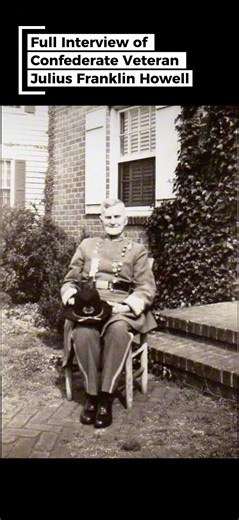 Incredible interview of Confederate Veteran Julius Franklin Howell. Delivering a wider perspective into the Civil War Era. Howell was born in Virginia in 1846, and he enlisted in the Confederate States Army in 1862 after many of his classmates were killed at Williamsburg during the Peninsula Campaign of the American Civil War. Howell served in the 24th Virginia Cavalry, and he served as a courier until 1864, when his regiment was moved to the north of Richmond as Robert E. Lee and Ulysses S. Gra