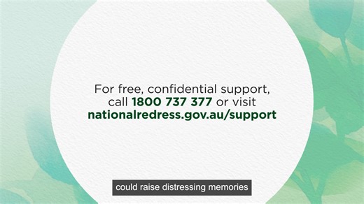 When applying to the National Redress Scheme, you can apply in your own time and at your own pace. You don’t need evidence but try to include as much detail as you can about what you experienced. You can ask someone you trust to help you. Survivors can apply to the National Redress Scheme any time before 30 June 2027. Find out more about applying to the National Redress Scheme: www.youtube.com/watch?v=o0velvYHzB8 | Department of Social Services