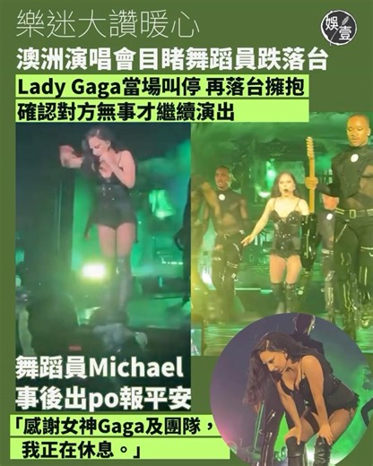 娛壹 as1.entertainment on Instagram: "樂迷大讚暖心 澳洲演唱會目睹舞蹈員跌落台 Lady Gaga當場叫停 再落台擁抱 確認對方無事才繼續演出 舞蹈員Michael事後出po報平安 「感謝女神Gaga及團隊，我正在休息。」 美國天后 #LadyGaga 日前在澳洲雪梨舉行演唱會，由於舞台較為濕滑，有舞蹈員在台上不小心滑落台，目睹意外發生，Gaga第一時間叫停後台，中斷音樂並安撫觀眾，隨後更親自走到舞台邊關心舞蹈員狀況，並向全場說明：「剛剛舞台上發生了小意外，但一切都沒問題。」而在確認舞蹈員安全，及給予擁抱後，她才重新回到舞台，繼續演出。 當日有觀眾將意外全程拍下並放社交平台，網民看片後都大讚Gaga人美心善，是個暖心女神。而出事舞蹈員Michael 事後也有在社交平台報平安，發文：「雖然掉落台後，十分疼痛，內心也承受很大壓力，但想到家人，我叫自己不要放棄，一定要完成演出。」他又感謝女神Gaga、團隊及觀眾支持：「我正在休息及康復中，並對這段經歷帶來的教訓和愛，心懷感激。」 #娛壹 資料來源：小紅書tRacy🌙君"