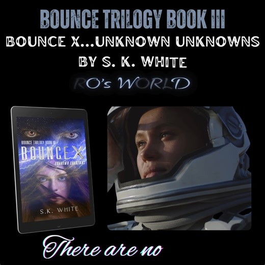 BOOK RELEASE NOV. 22nd ! BOUNCE TRILOGY BOOK III BOUNCE X …unknown unknowns by S.K. White In BOUNCE X…unknown unknowns, Whitney Ann Rhodes discovers what lies beyond the stars. In the first bounce, Whitney joins Sawyer and his crew on their voyage to Mars and faces danger and death along the way. Once on the planet, Whitney embraces the beauty of the red planet but quickly learns to respect the perils that are hidden within. In Whitney’s final bounce, she is thrust into the great unknown and str