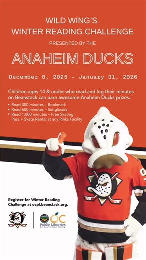 Remember to sign up and log your minutes for Wild Wing’s Winter Reading Challenge! Registering enters you into an opportunity drawing for 4 tickets to an Anaheim Ducks game at Honda Center. Children ages 14 and under can earn prizes for reading, courtesy of the Anaheim Ducks: 300 minutes: awesome bookmark 600 minutes: cool sunglasses 1000 minutes: free skating pass & skate rental at any Rinks Facility Prizes can be redeemed at your local OCPL branch while supplies last. How many minutes have you