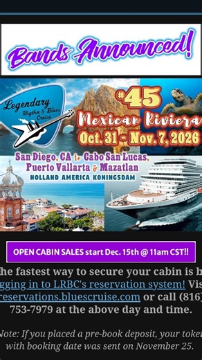 Legendary Blues Cruise Bands Announced!! 🎉💙🎵🎶 @legendarybluescruise Bands Announced! Legendary Rhythm & Blues Cruise 45 Mexican Riviera Oct. 31 Nov. 7,2026 San Diego, CA to Cabo San Lucas, Puerto Vallarta & Mazatlan HOLLAND AMERICA KONINGSDAM OPEN CABIN SALES start Dec. 15th @ 11am CST!! The fastest way to secure your cabin is by logging in to LRBC's reservation system! Visit reservations.bluescruise.com or call (816) 753-7979 at the above day and time. Note: If you placed a pre-book deposit