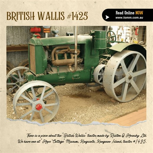 Kym shares a fascinating story about a British Wallis tractor, #1425, now housed at “Hope Cottage” Museum, Kangaroo Island. "Have just been reading the article in Issue #201 about the Boultham Works. I turned the page and there is a piece about the “British Wallis” tractor made by Ruston & Hornsby Ltd. We have one at “Hope Cottage” Museum, Kingscote, Kangaroo Island, tractor #1425. It is believed to have come to Kangaroo Island new, and after several different owners was donated to the museum in