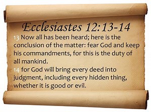 1.7K views · 214 reactions | Ecclesiastes 12:13-14 (Audio Bible Scriptures) New International Version (NIV) 13 Now all has been heard; here is the conclusion of the matter: fear God and keep his commandments, for this is the duty of all mankind. 14 for God will bring every deed into judgment, including every hidden thing, whether it is good or evil. | Bible Scriptures | Facebook