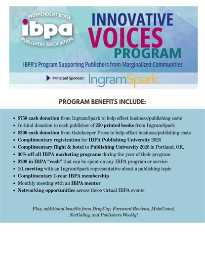 Qualifications: IBPA encourages all publishers who fit the following qualifications to apply for the Innovative Voices Program. Publisher must: -be from a marginalized community as related to their race, gender, gender identity, religion, sexual orientation, caste, ethnicity, nationality, socioeconomic status, language, disability, or age. -be head of a book publishing program already publishing content that displays proven support for a diverse set of topics related to marginalized communities.