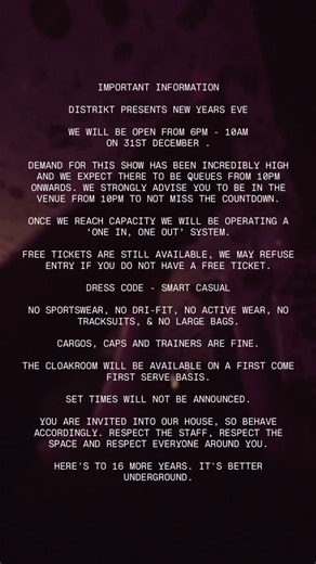IMPORTANT INFORMATION DISTRIKT PRESENTS NEW YEARS EVE WE WILL BE OPEN FROM 6PM - 10AM ON 31ST DECEMBER . DEMAND FOR THIS SHOW HAS BEEN INCREDIBLY HIGH AND WE EXPECT THERE TO BE QUEUES FROM 10PM ONWARDS. WE STRONGLY ADVISE YOU TO BE IN THE VENUE FROM 10PM TO NOT MISS THE COUNTDOWN. ONCE WE REACH CAPACITY WE WILL BE OPERATING A ‘ONE IN, ONE OUT’ SYSTEM. FREE TICKETS ARE STILL AVAILABLE, WE MAY REFUSE ENTRY IF YOU DO NOT HAVE A FREE TICKET. DRESS CODE - SMART CASUAL NO SPORTSWEAR, NO DRI-FIT, NO AC