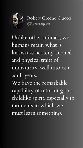 Robert Greene Quotes on Instagram: "Unlike other animals, we humans retain what is known as neoteny-mental and physical traits of immaturity-well into our adult years. We have the remarkable capability of returning to a childlike spirit, especially in moments in which we must learn something."