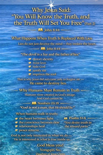 Why Jesus Said: “You Will Know the Truth, and the Truth Will Set You Free” (Part 2) What Happens When Truth Is Replaced With Lies Lies do not just deceive the mind — they enslave the heart. 📖 John 8:44 “The devil is a liar and the father of lies.” Lies: • distort identity • twist love • hide God • justify sin • imprison the soul That is why Jesus did not come only to forgive sin — He came to destroy lies. Why Humans Must Remain in Truth Humans were created in God’s image. And God cannot lie. 📖
