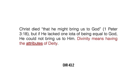 Indeed, the fact that Christ is a part of the Godhead, possessing all the attributes of Divinity, being the equal of the Father in all respects, as Creator and Lawgiver, is the only force there is in the atonement. It is this alone which makes redemption a possibility. Christ died “that he might bring us to God” (1 Peter 3:18), but if He lacked one iota of being equal to God, He could not bring us to Him. Divinity means having the attributes of Deity. If Christ were not Divine, then we should ha