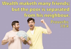 𝐏𝐫𝐨𝐯𝐞𝐫𝐛𝐬 𝟏𝟗:𝟒 𝐖𝐞𝐚𝐥𝐭𝐡 𝐦𝐚𝐤𝐞𝐭𝐡 𝐦𝐚𝐧𝐲 𝐟𝐫𝐢𝐞𝐧𝐝𝐬; 𝐛𝐮𝐭 𝐭𝐡𝐞 𝐩𝐨𝐨𝐫 𝐢𝐬 𝐬𝐞𝐩𝐚𝐫𝐚𝐭𝐞𝐝 𝐟𝐫𝐨𝐦 𝐡𝐢𝐬 𝐧𝐞𝐢𝐠𝐡𝐛𝐨𝐮𝐫. Money buys friends, lots of friends. The rich easily have an entourage of happy and serving friends. Poor men, without money, cannot even get neighbors to be friendly. A wise king wrote this proverb for lessons to help you be understanding and successful. Friendships based on money are false, and the happy and helpful entourage is selfish 