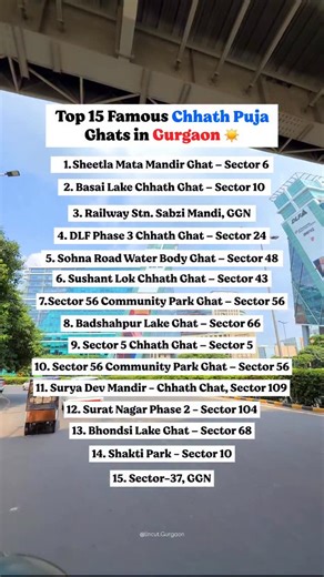 Top 15 Famous Chhath Puja Ghats in Gurgaon 📍 1. Sheetla Mata Mandir Ghat – Sector 6, Near Sheetla Mata Mandir, Old Gurgaon 2. Basai Lake Chhath Ghat – Sector 10, Near Basai Flyover, Basai Road 3. Railway Station Sabzi Mandi Ghat – Near Gurgaon Railway Station, Old Gurgaon 4. DLF Phase 3 Chhath Ghat – Sector 24, Near Moulsari Avenue Metro Station 5. Sohna Road Water Body Ghat – Sector 48, Near Vatika City, Sohna Road 6. Sushant Lok Chhath Ghat – Sector 43, Near Galleria Market 7. Sector 56 Commu