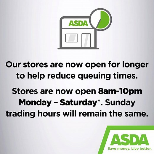 Our stores are now open for longer to allow you more time to shop with us. Stores will now be open Monday - Saturday 8am - 10pm.* Normal Sunday trading hours will remain the same. We replenish our stores throughout the day to make sure you can get everything you need, whatever time of day you shop with us. *Selected stores within shopping centres will close earlier. For more information about your local store, please visit our store locator: https://bit.ly/2IGMxLF | Asda