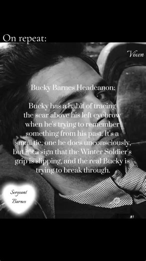 Bucky Barnes Headcanon: Bucky has a habit of tracing the scar above his left eyebrow when he's trying to remember something from his past. It's a small tic, one he does unconsciously, but it's a sign that the Winter Soldier's grip is slipping, and the real Bucky is trying to break through. The scar is from a fight with a rogue HYDRA agent who tried to take him down. Bucky took a knife to the face, but he took the agent down with him. Sometimes, when he's alone, Bucky hums an old tune from his ch