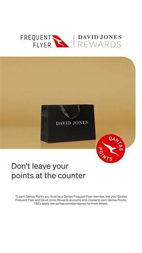 Every shop could take you closer to your next holiday. Link your Qantas Frequent Flyer and David Jones Rewards accounts to start earning Qantas Points today. To earn Qantas Points you must be a Qantas Frequent Flyer member, link your Qantas Frequent Flyer and David Jones Rewards accounts and choose to earn Qantas Points. T&Cs apply, see definition of eligible transactions and full terms qantas.com/davidjones for more details. | Qantas Points