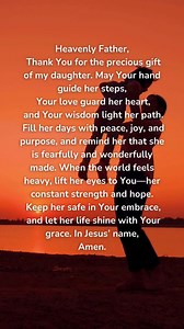 A Prayer for My Daughter Heavenly Father, Thank You for the precious gift of my daughter. May Your hand guide her steps, Your love guard her heart, and Your wisdom light her path. Fill her days with peace, joy, and purpose, and remind her that she is fearfully and wonderfully made. When the world feels heavy, lift her eyes to You—her constant strength and hope. Keep her safe in Your embrace, and let her life shine with Your grace. In Jesus’ name, Amen. | GodVine