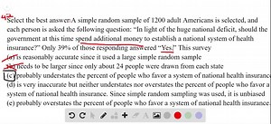 A simple random sample of 1200 adult Americans is selected, and each person is asked the following question: "In light of the huge national deficit, should the government at this time spend additional money to establish a national system of health insurance?" Only 39 % of those responding answered "Yes." This survey (a) is reasonably accurate since it used a large simple random sample. (b) needs to be larger since only about 24 people were drawn from cach state. (c) probably understates the perc